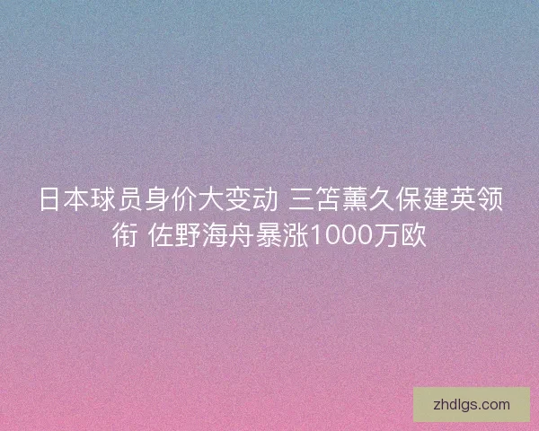 日本球员身价大变动 三笘薰久保建英领衔 佐野海舟暴涨1000万欧