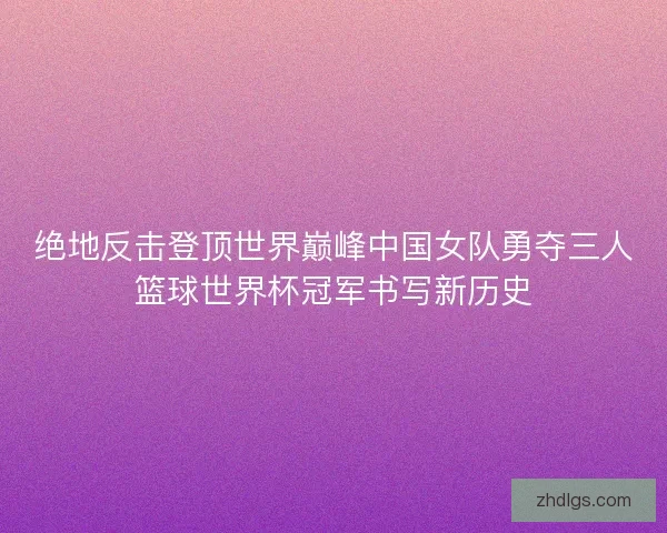 绝地反击登顶世界巅峰中国女队勇夺三人篮球世界杯冠军书写新历史