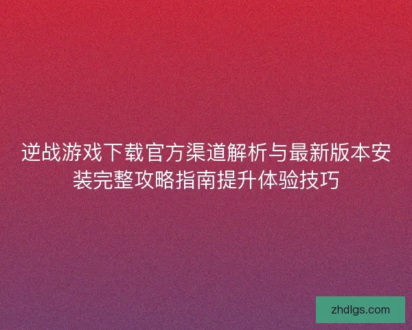 逆战游戏下载官方渠道解析与最新版本安装完整攻略指南提升体验技巧