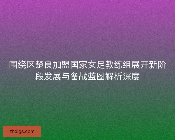 围绕区楚良加盟国家女足教练组展开新阶段发展与备战蓝图解析深度