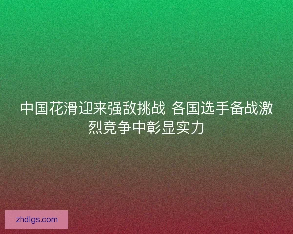 中国花滑迎来强敌挑战 各国选手备战激烈竞争中彰显实力