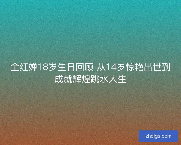 全红婵18岁生日回顾 从14岁惊艳出世到成就辉煌跳水人生