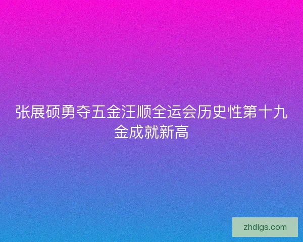 张展硕勇夺五金汪顺全运会历史性第十九金成就新高