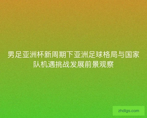 男足亚洲杯新周期下亚洲足球格局与国家队机遇挑战发展前景观察